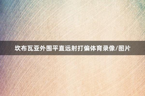 坎布瓦亚外围平直远射打偏体育录像/图片