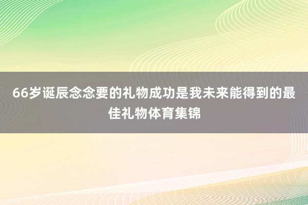 66岁诞辰念念要的礼物成功是我未来能得到的最佳礼物体育集锦