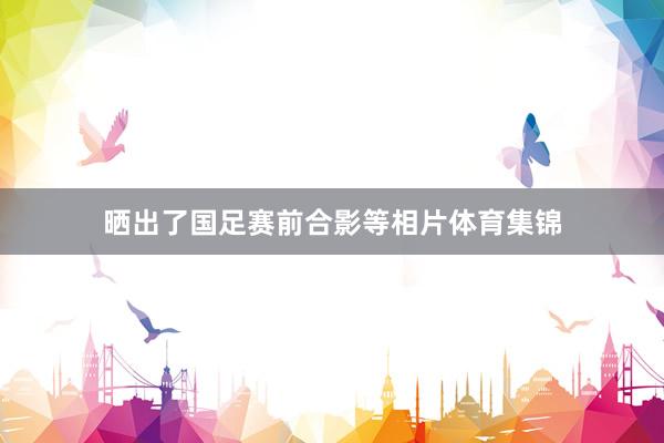 晒出了国足赛前合影等相片体育集锦