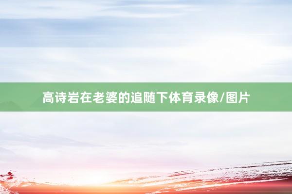 高诗岩在老婆的追随下体育录像/图片