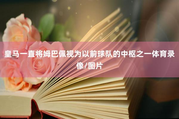 皇马一直将姆巴佩视为以前球队的中枢之一体育录像/图片