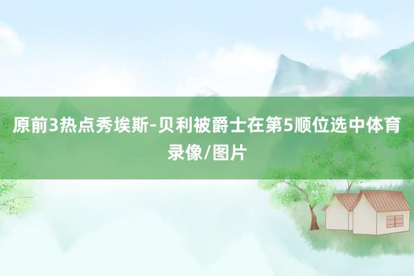 原前3热点秀埃斯-贝利被爵士在第5顺位选中体育录像/图片