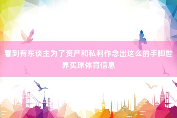 看到有东谈主为了资产和私利作念出这么的手脚世界买球体育信息