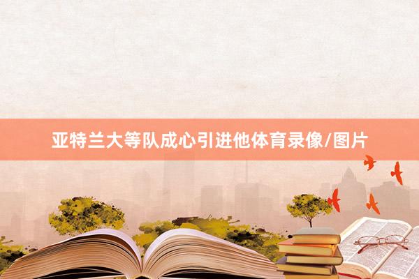 亚特兰大等队成心引进他体育录像/图片