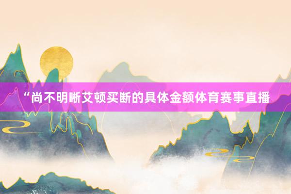“尚不明晰艾顿买断的具体金额体育赛事直播