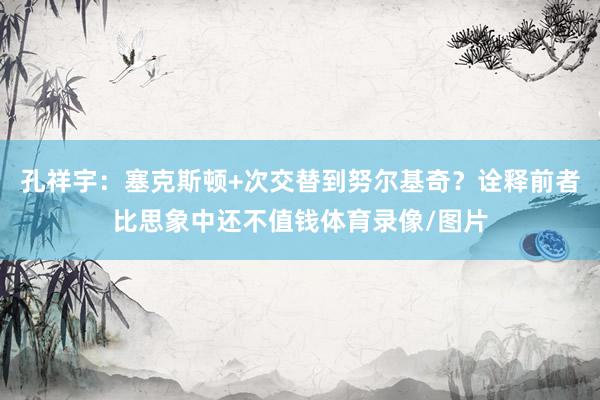 孔祥宇：塞克斯顿+次交替到努尔基奇？诠释前者比思象中还不值钱体育录像/图片