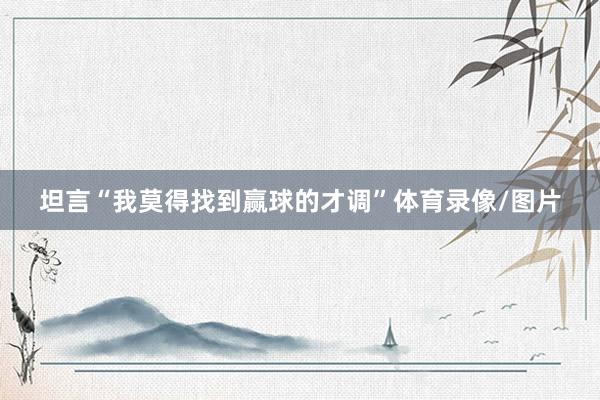 坦言“我莫得找到赢球的才调”体育录像/图片