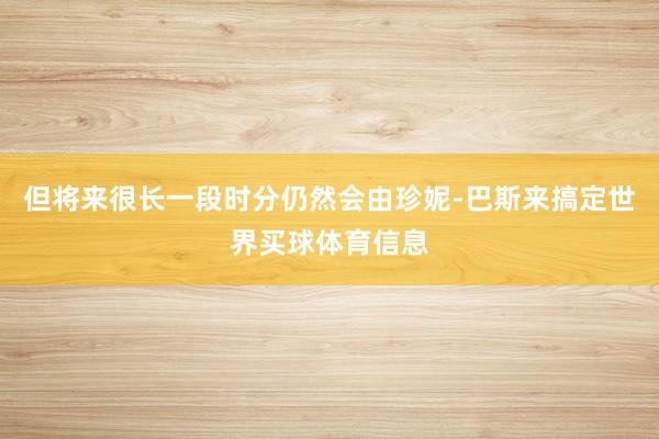 但将来很长一段时分仍然会由珍妮-巴斯来搞定世界买球体育信息