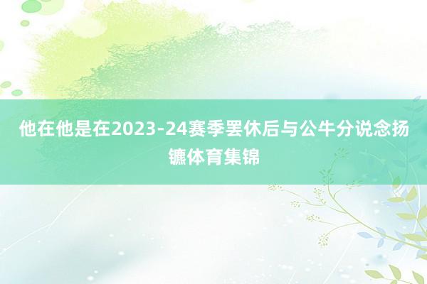 他在他是在2023-24赛季罢休后与公牛分说念扬镳体育集锦