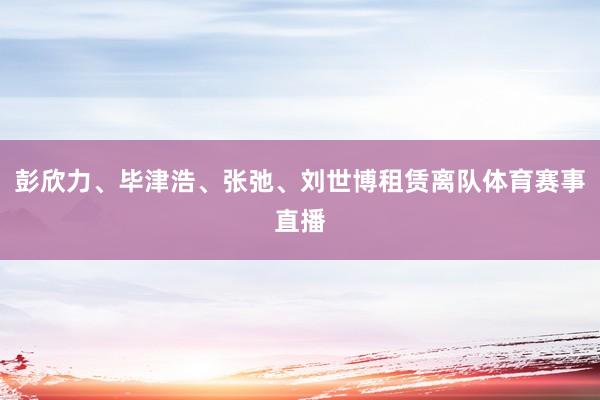 彭欣力、毕津浩、张弛、刘世博租赁离队体育赛事直播