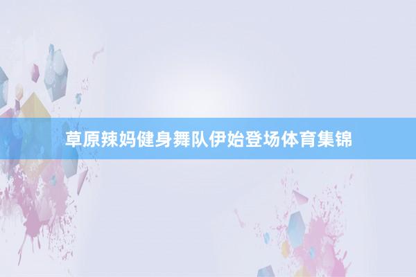 草原辣妈健身舞队伊始登场体育集锦