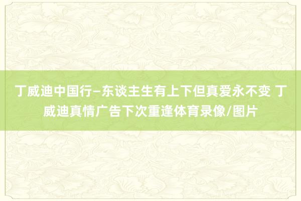 丁威迪中国行—东谈主生有上下但真爱永不变 丁威迪真情广告下次重逢体育录像/图片