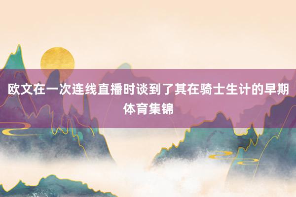 欧文在一次连线直播时谈到了其在骑士生计的早期体育集锦