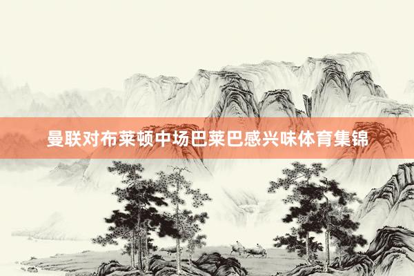 曼联对布莱顿中场巴莱巴感兴味体育集锦