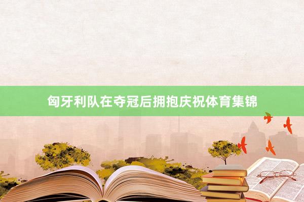 匈牙利队在夺冠后拥抱庆祝体育集锦