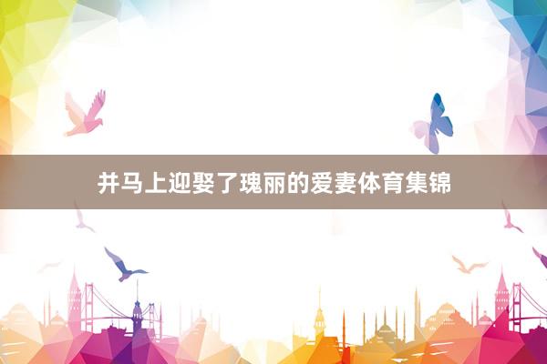 并马上迎娶了瑰丽的爱妻体育集锦