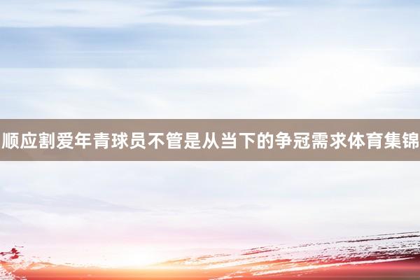 顺应割爱年青球员不管是从当下的争冠需求体育集锦