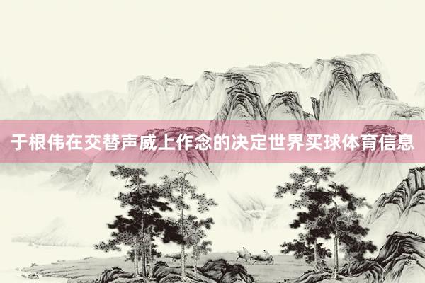 于根伟在交替声威上作念的决定世界买球体育信息