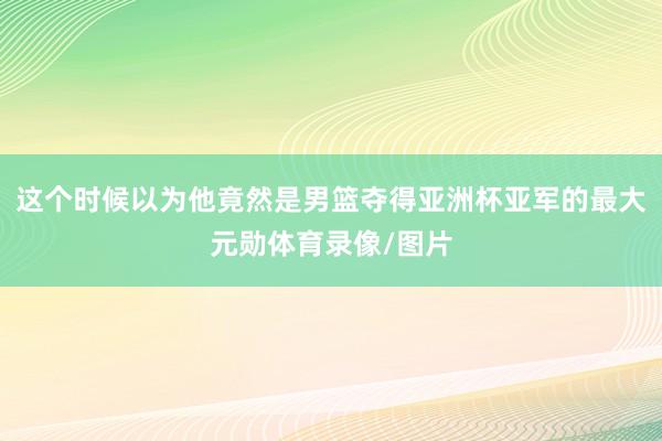 这个时候以为他竟然是男篮夺得亚洲杯亚军的最大元勋体育录像/图片
