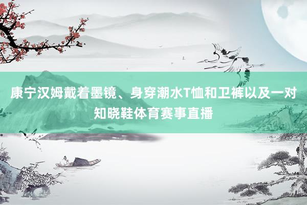康宁汉姆戴着墨镜、身穿潮水T恤和卫裤以及一对知晓鞋体育赛事直播