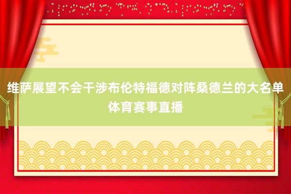 维萨展望不会干涉布伦特福德对阵桑德兰的大名单体育赛事直播