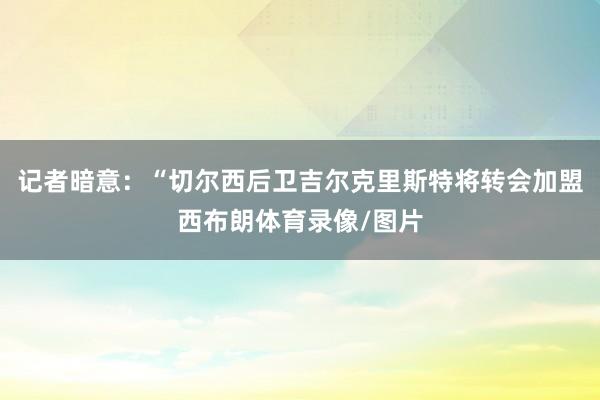 记者暗意：“切尔西后卫吉尔克里斯特将转会加盟西布朗体育录像/图片