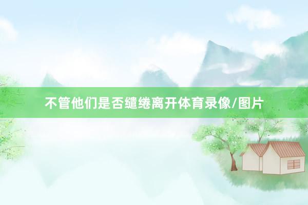 不管他们是否缱绻离开体育录像/图片
