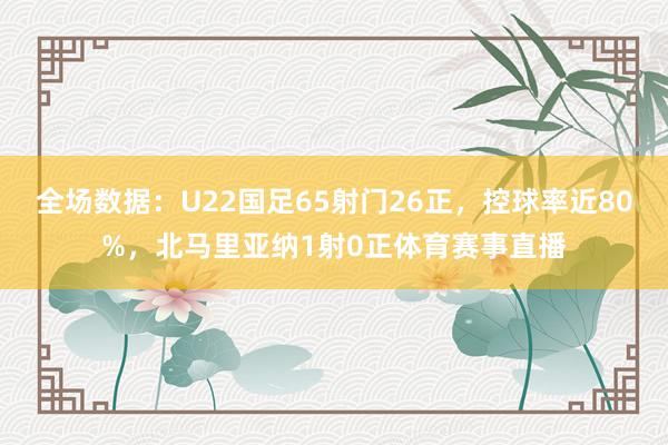 全场数据：U22国足65射门26正，控球率近80%，北马里亚纳1射0正体育赛事直播