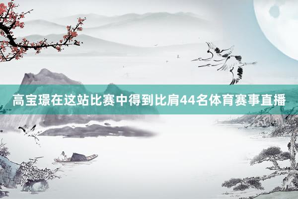 高宝璟在这站比赛中得到比肩44名体育赛事直播
