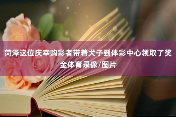 菏泽这位庆幸购彩者带着犬子到体彩中心领取了奖金体育录像/图片