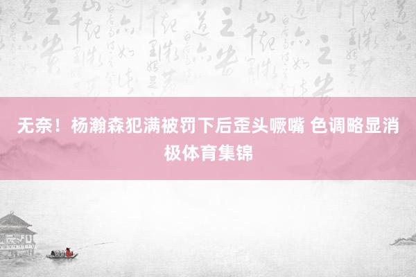 无奈！杨瀚森犯满被罚下后歪头噘嘴 色调略显消极体育集锦