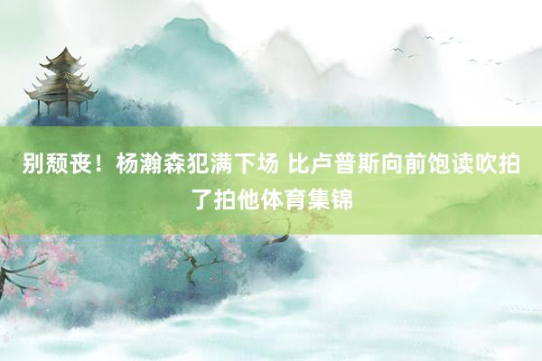别颓丧！杨瀚森犯满下场 比卢普斯向前饱读吹拍了拍他体育集锦