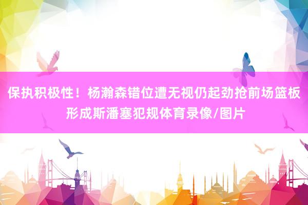 保执积极性！杨瀚森错位遭无视仍起劲抢前场篮板 形成斯潘塞犯规体育录像/图片