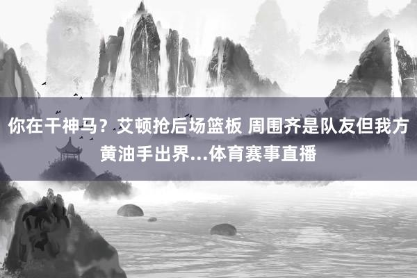 你在干神马？艾顿抢后场篮板 周围齐是队友但我方黄油手出界...体育赛事直播