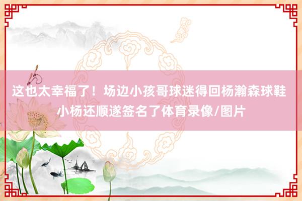 这也太幸福了！场边小孩哥球迷得回杨瀚森球鞋 小杨还顺遂签名了体育录像/图片