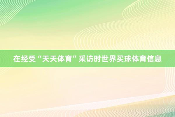 在经受“天天体育”采访时世界买球体育信息