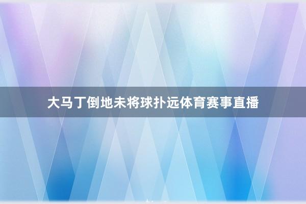 大马丁倒地未将球扑远体育赛事直播