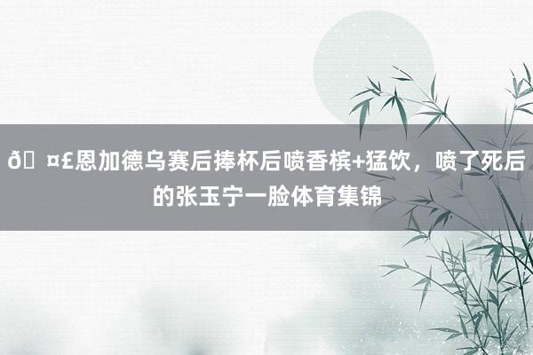 🤣恩加德乌赛后捧杯后喷香槟+猛饮，喷了死后的张玉宁一脸体育集锦