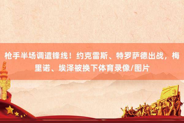 枪手半场调遣锋线！约克雷斯、特罗萨德出战，梅里诺、埃泽被换下体育录像/图片