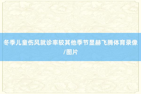 冬季儿童伤风就诊率较其他季节显赫飞腾体育录像/图片
