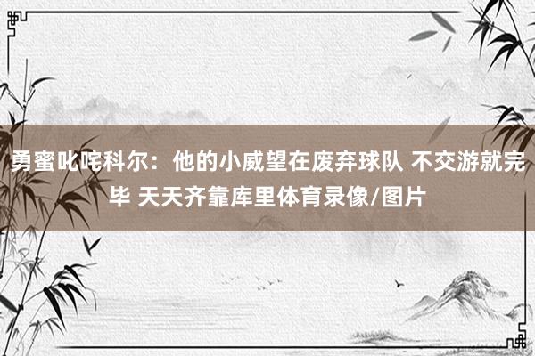 勇蜜叱咤科尔：他的小威望在废弃球队 不交游就完毕 天天齐靠库里体育录像/图片