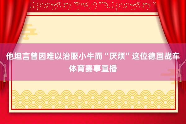 他坦言曾因难以治服小牛而“厌烦”这位德国战车体育赛事直播