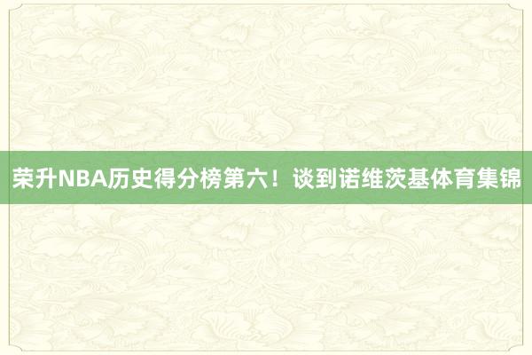 荣升NBA历史得分榜第六！谈到诺维茨基体育集锦