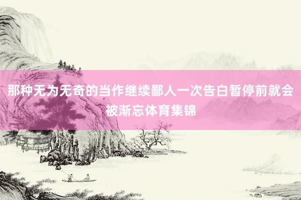那种无为无奇的当作继续鄙人一次告白暂停前就会被渐忘体育集锦
