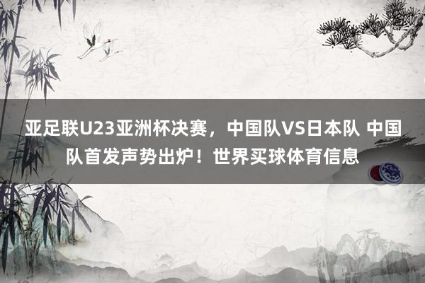 亚足联U23亚洲杯决赛，中国队VS日本队 中国队首发声势出炉！世界买球体育信息