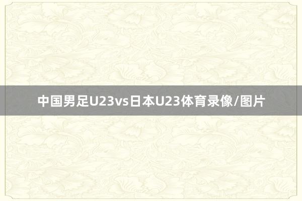 中国男足U23vs日本U23体育录像/图片