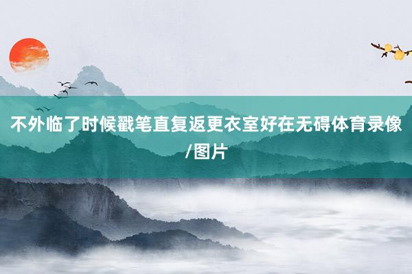 不外临了时候戳笔直复返更衣室好在无碍体育录像/图片