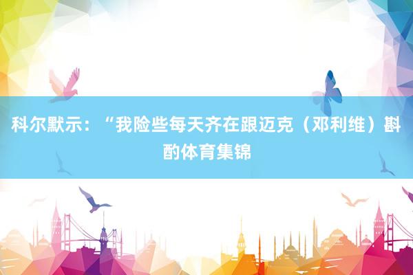 科尔默示：“我险些每天齐在跟迈克（邓利维）斟酌体育集锦