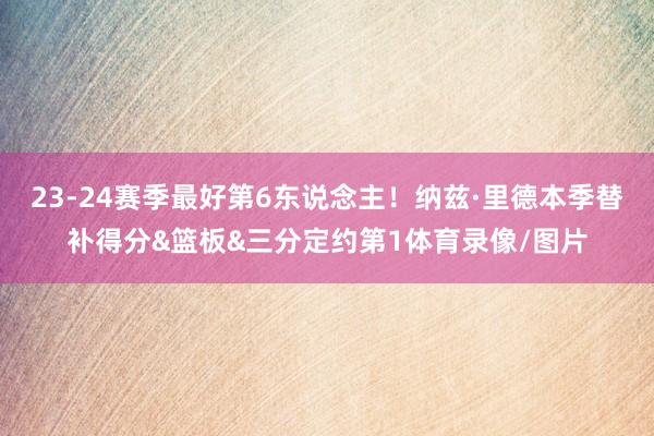 23-24赛季最好第6东说念主！纳兹·里德本季替补得分&篮板&三分定约第1体育录像/图片