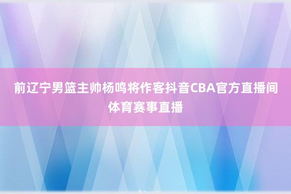 前辽宁男篮主帅杨鸣将作客抖音CBA官方直播间体育赛事直播